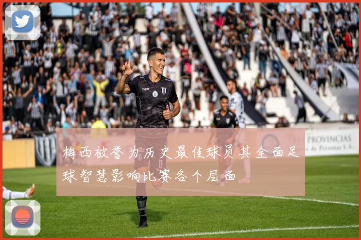 梅西被誉为历史最佳球员其全面足球智慧影响比赛各个层面