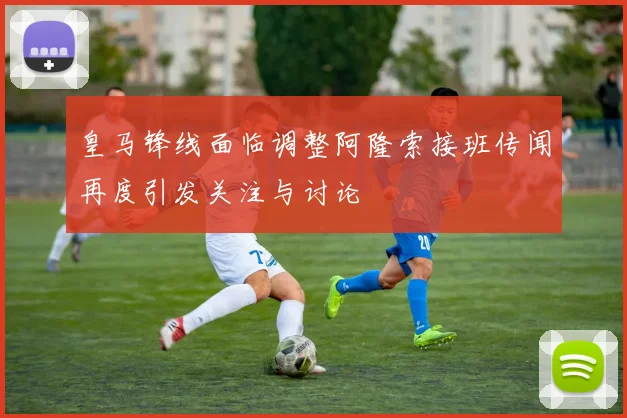 皇马锋线面临调整阿隆索接班传闻再度引发关注与讨论