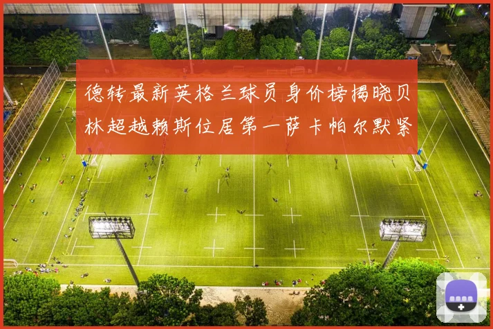 德转最新英格兰球员身价榜揭晓贝林超越赖斯位居第一萨卡帕尔默紧随其后