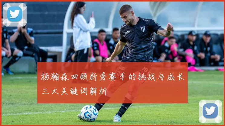杨瀚森回顾新秀赛季的挑战与成长三大关键词解析