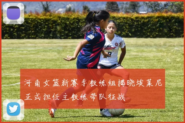 河南女篮新赛季教练组揭晓埃莱尼正式担任主教练带队征战