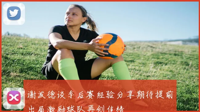 谢泼德谈季后赛经验分享期待提前出局激励球队再创佳绩