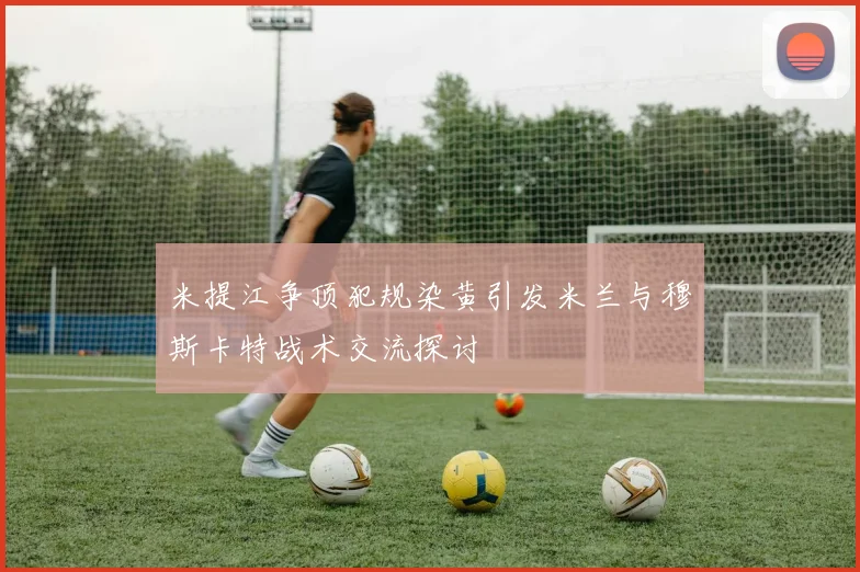 米提江争顶犯规染黄引发米兰与穆斯卡特战术交流探讨