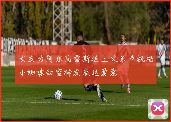 女友为阿尔瓦雷斯送上父亲节祝福小蜘蛛甜蜜转发表达爱意