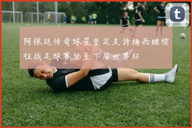 阿根廷传奇球星坚定支持梅西继续征战足球赛场至下届世界杯