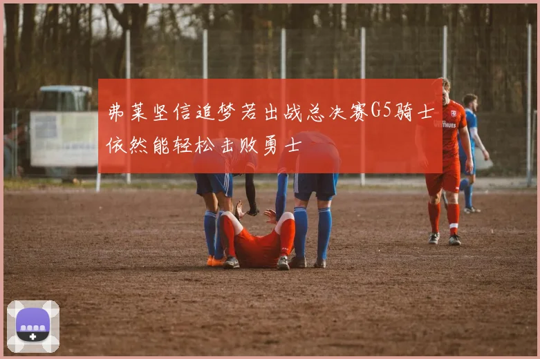 弗莱坚信追梦若出战总决赛G5骑士依然能轻松击败勇士