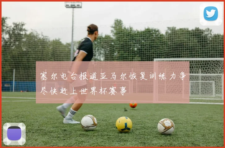 塞尔电台报道亚马尔恢复训练力争尽快赶上世界杯赛事