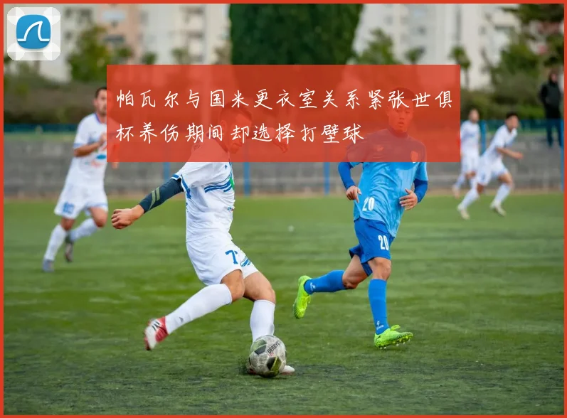 帕瓦尔与国米更衣室关系紧张世俱杯养伤期间却选择打壁球