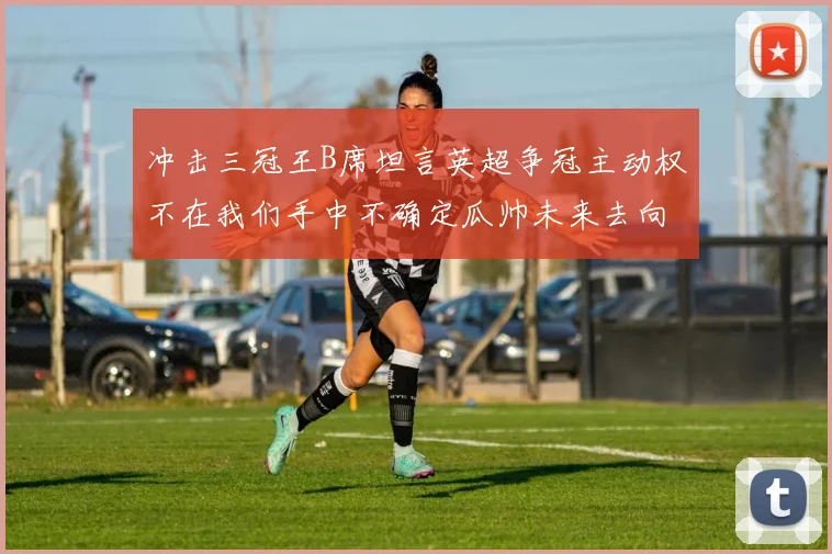 冲击三冠王B席坦言英超争冠主动权不在我们手中不确定瓜帅未来去向