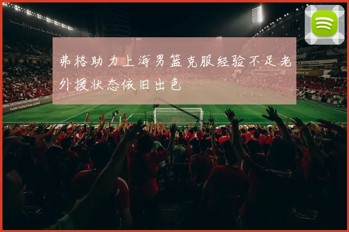 弗格助力上海男篮克服经验不足老外援状态依旧出色