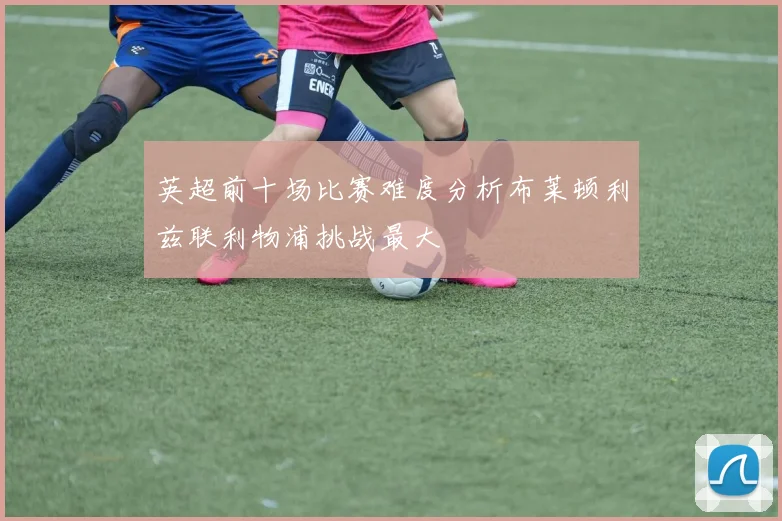 英超前十场比赛难度分析布莱顿利兹联利物浦挑战最大