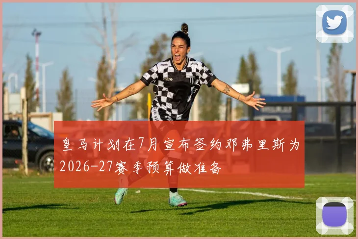 皇马计划在7月宣布签约邓弗里斯为2026-27赛季预算做准备