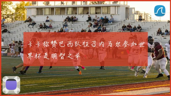 卡卡称赞巴西队征召内马尔参加世界杯是明智之举