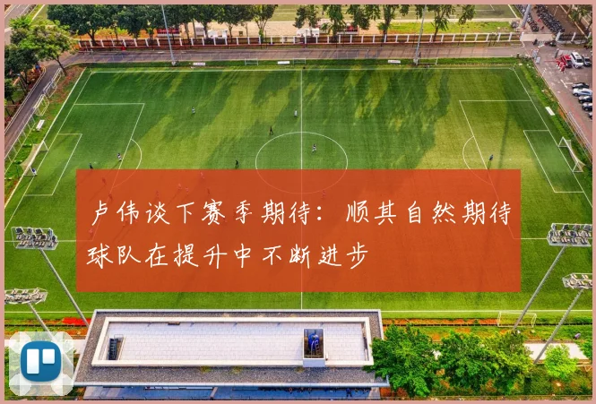 卢伟谈下赛季期待:顺其自然期待球队在提升中不断进步