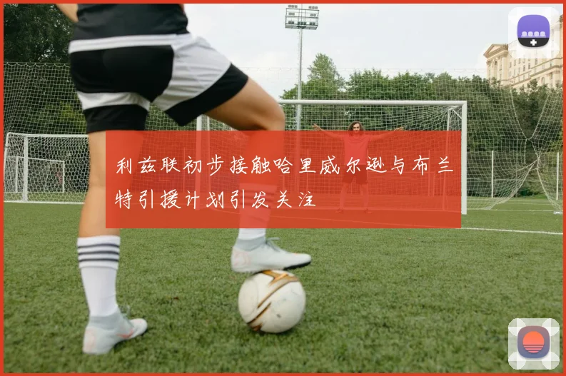 利兹联初步接触哈里威尔逊与布兰特引援计划引发关注