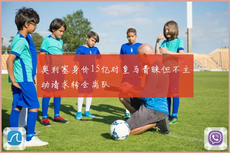 奥利塞身价15亿对皇马青睐但不主动请求转会离队