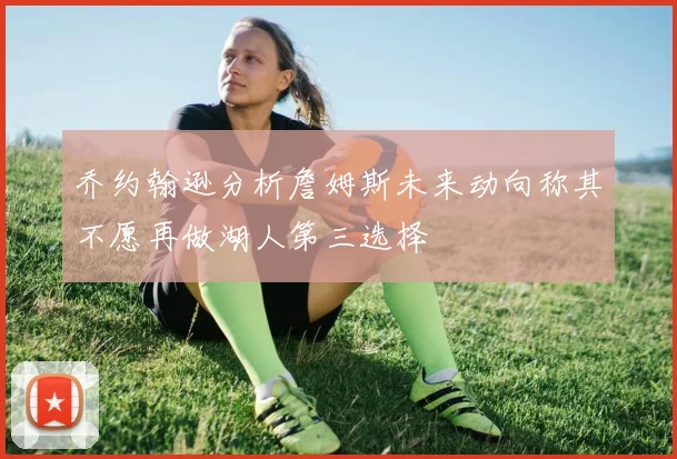 乔约翰逊分析詹姆斯未来动向称其不愿再做湖人第三选择