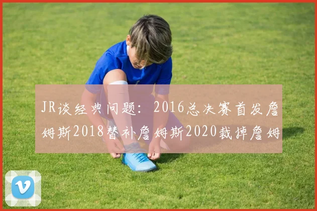 JR谈经典问题：2016总决赛首发詹姆斯2018替补詹姆斯2020裁掉詹姆斯的背后故事