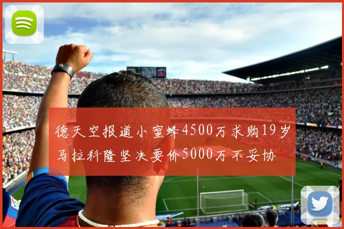 德天空报道小蜜蜂4500万求购19岁马拉科隆坚决要价5000万不妥协