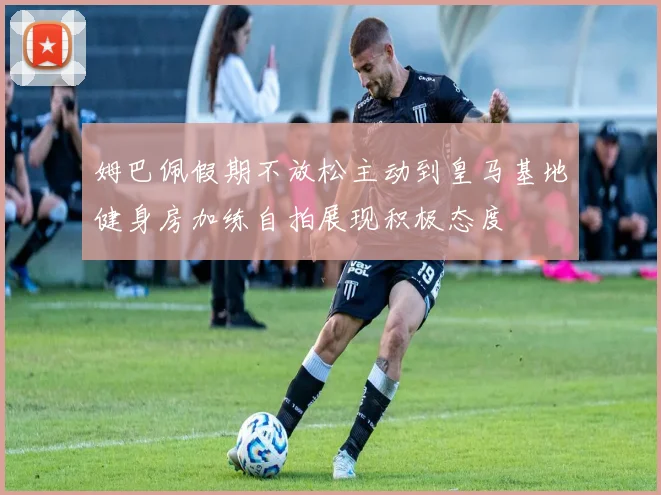 姆巴佩假期不放松主动到皇马基地健身房加练自拍展现积极态度