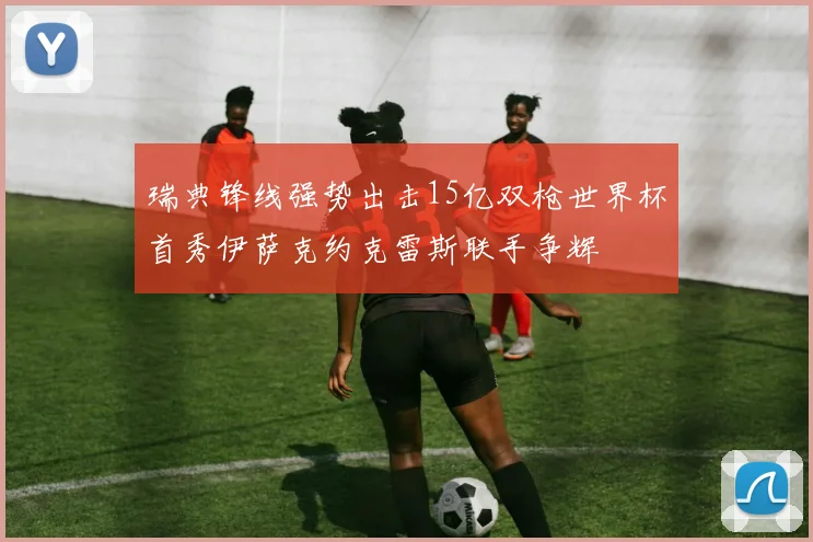 瑞典锋线强势出击15亿双枪世界杯首秀伊萨克约克雷斯联手争辉
