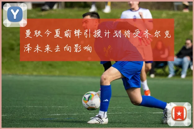 曼联今夏前锋引援计划将受齐尔克泽未来去向影响