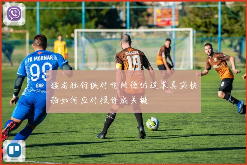 猛龙独行侠对伦纳德的追求真实快船如何应对报价成关键