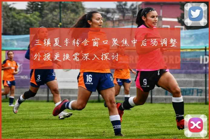 三镇夏季转会窗口聚焦中后场调整外援更换需深入探讨