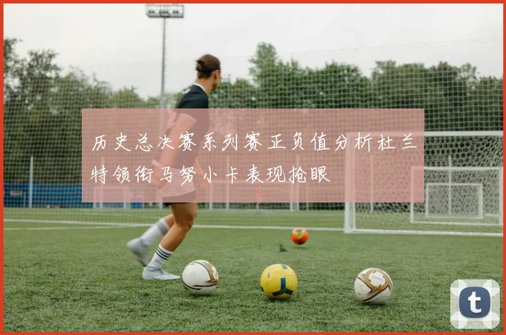 历史总决赛系列赛正负值分析杜兰特领衔马努小卡表现抢眼