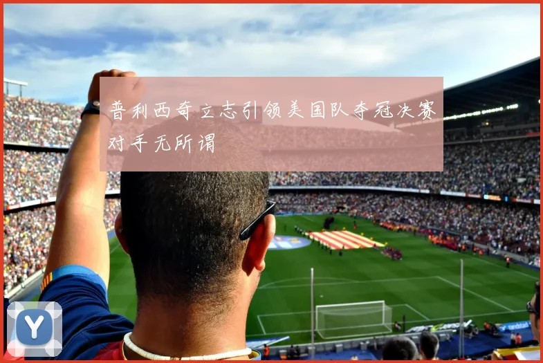 普利西奇立志引领美国队夺冠决赛对手无所谓