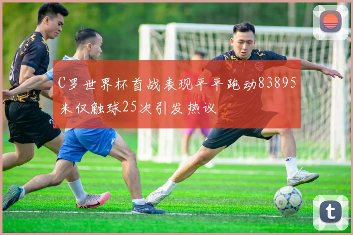 C罗世界杯首战表现平平跑动83895米仅触球25次引发热议